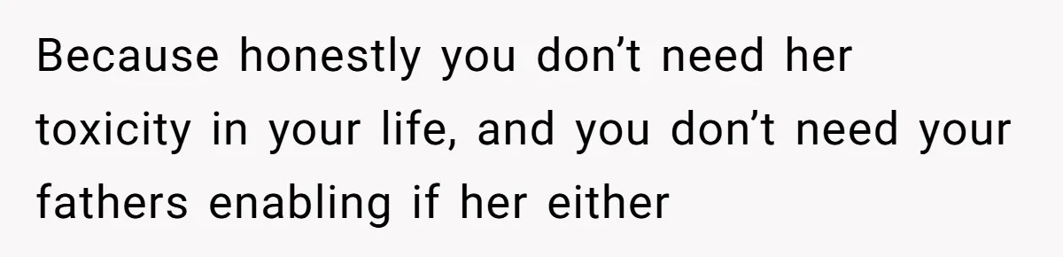 Because honestly you don’t need her toxicity in your life, and you don’t need your fathers enabling if her either