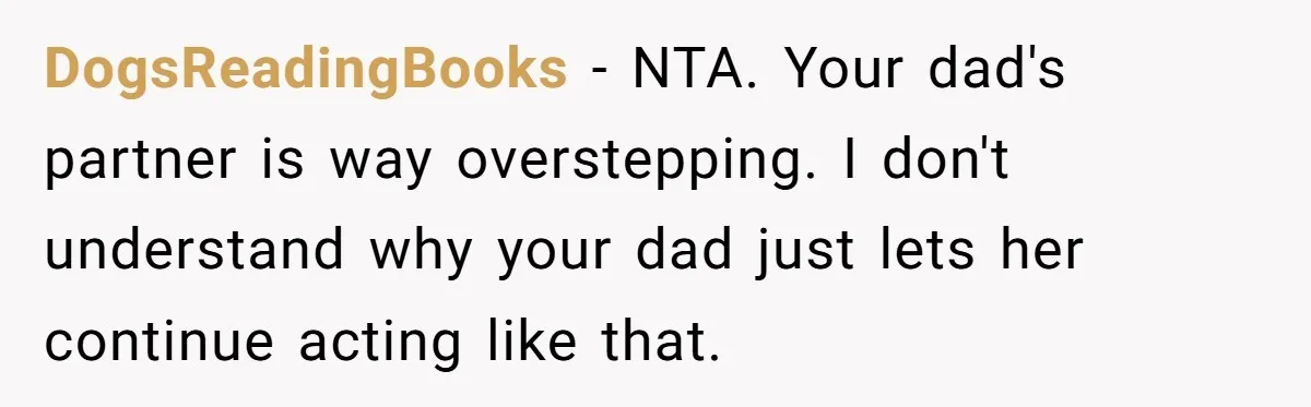 DogsReadingBooks − NTA. Your dad's partner is way overstepping. I don't understand why your dad just lets her continue acting like that.