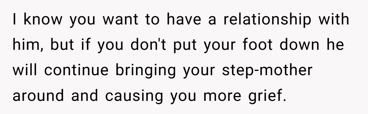 I know you want to have a relationship with him, but if you don't put your foot down he will continue bringing your step-mother around and causing you more grief.