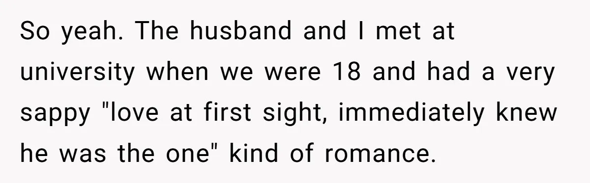 So yeah. The husband and I met at university when we were 18 and had a very sappy "love at first sight, immediately knew he was the one" kind of...