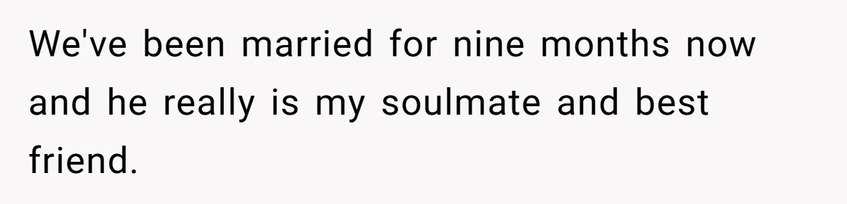 We've been married for nine months now and he really is my soulmate and best friend.