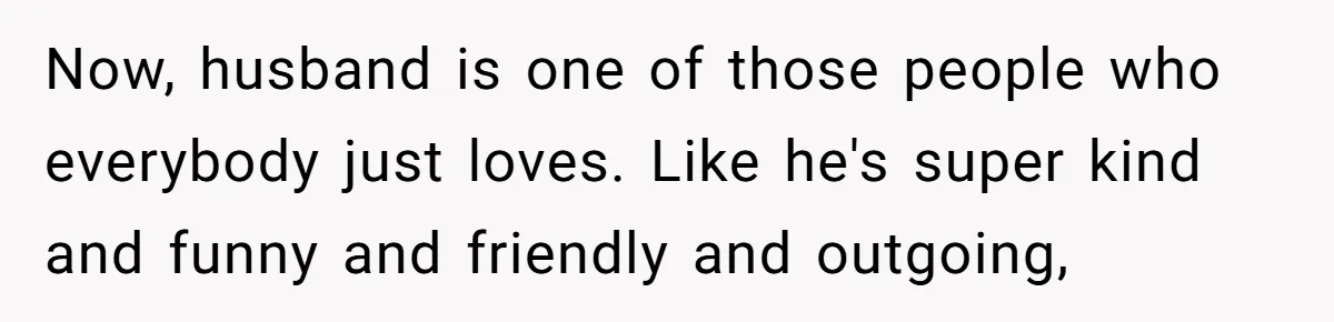 Now, husband is one of those people who everybody just loves. Like he's super kind and funny and friendly and outgoing,