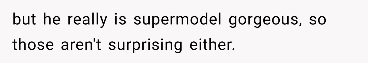 but he really is supermodel gorgeous, so those aren't surprising either.