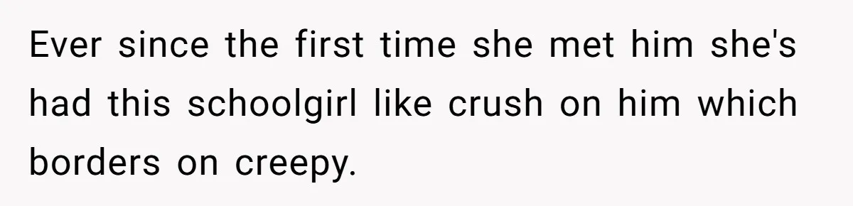 Ever since the first time she met him she's had this schoolgirl like crush on him which borders on creepy.
