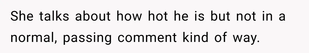 She talks about how hot he is but not in a normal, passing comment kind of way.