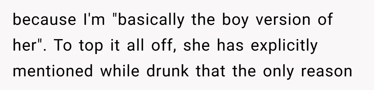 because I'm "basically the boy version of her". To top it all off, she has explicitly mentioned while drunk that the only reason