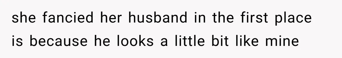 she fancied her husband in the first place is because he looks a little bit like mine