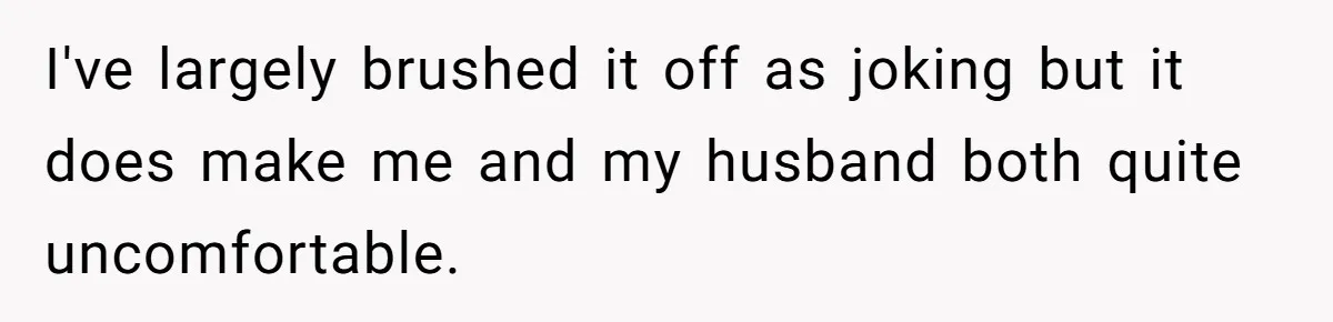 I've largely brushed it off as joking but it does make me and my husband both quite uncomfortable.