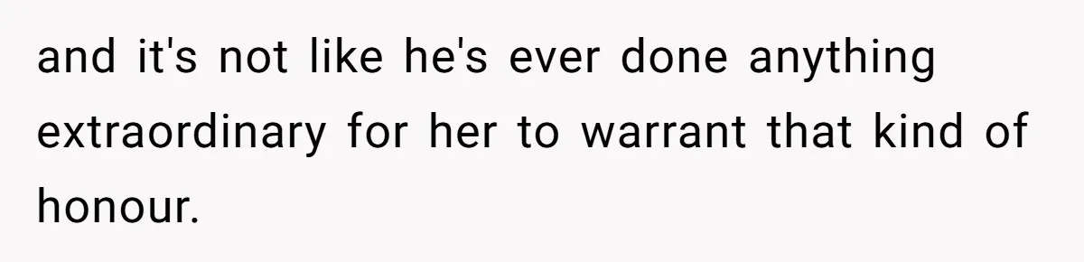 and it's not like he's ever done anything extraordinary for her to warrant that kind of honour.