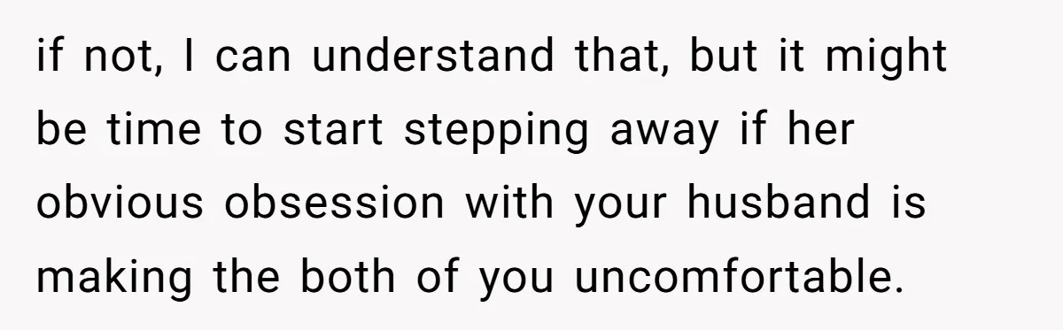 if not, I can understand that, but it might be time to start stepping away if her obvious obsession with your husband is making the both of you uncomfortable.