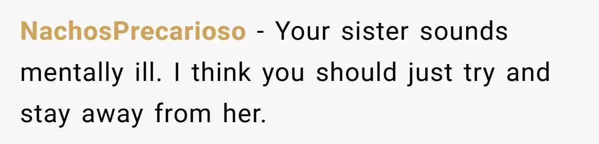 NachosPrecarioso − Your sister sounds mentally ill. I think you should just try and stay away from her.