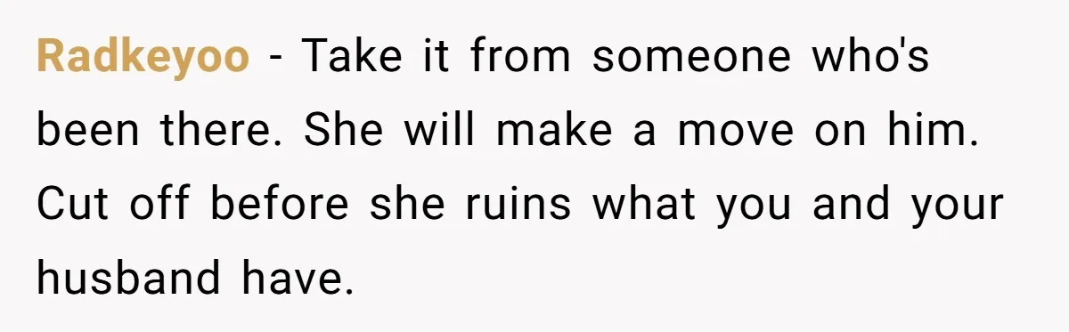 Radkeyoo − Take it from someone who's been there. She will make a move on him. Cut off before she ruins what you and your husband have.