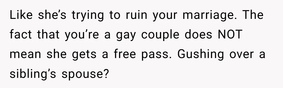 Like she’s trying to ruin your marriage. The fact that you’re a gay couple does NOT mean she gets a free pass. Gushing over a sibling’s spouse?