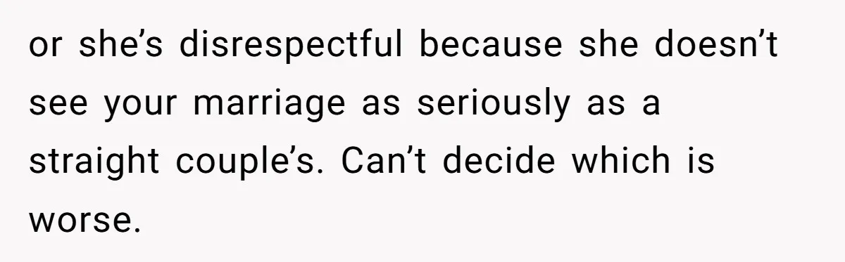 or she’s disrespectful because she doesn’t see your marriage as seriously as a straight couple’s. Can’t decide which is worse.