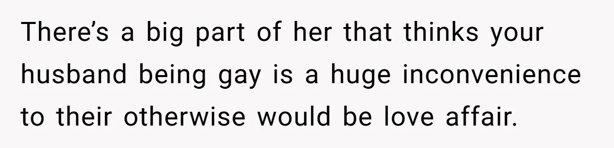 There’s a big part of her that thinks your husband being gay is a huge inconvenience to their otherwise would be love affair.