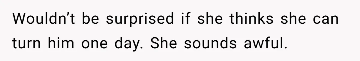 Wouldn’t be surprised if she thinks she can turn him one day. She sounds awful.