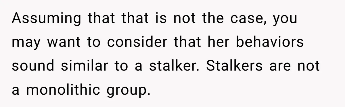 Assuming that that is not the case, you may want to consider that her behaviors sound similar to a stalker. Stalkers are not a monolithic group.