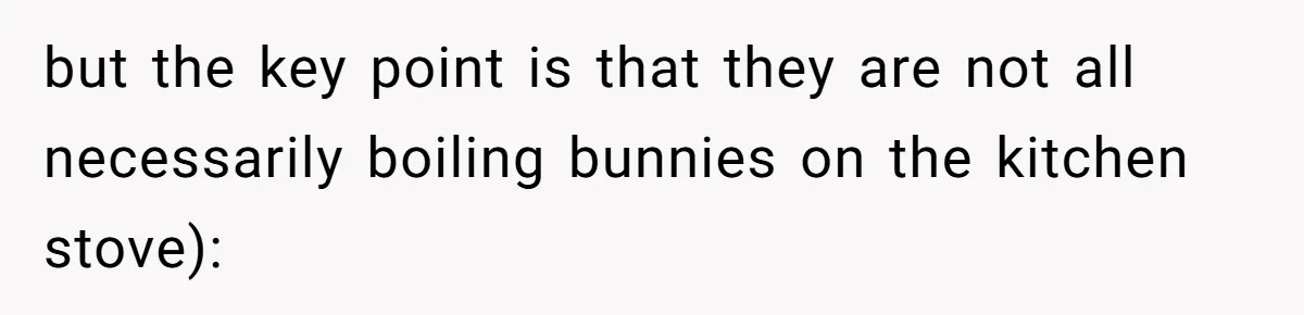 but the key point is that they are not all necessarily boiling bunnies on the kitchen stove):