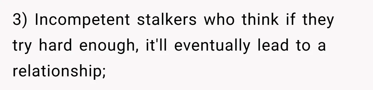 3) Incompetent stalkers who think if they try hard enough, it'll eventually lead to a relationship;