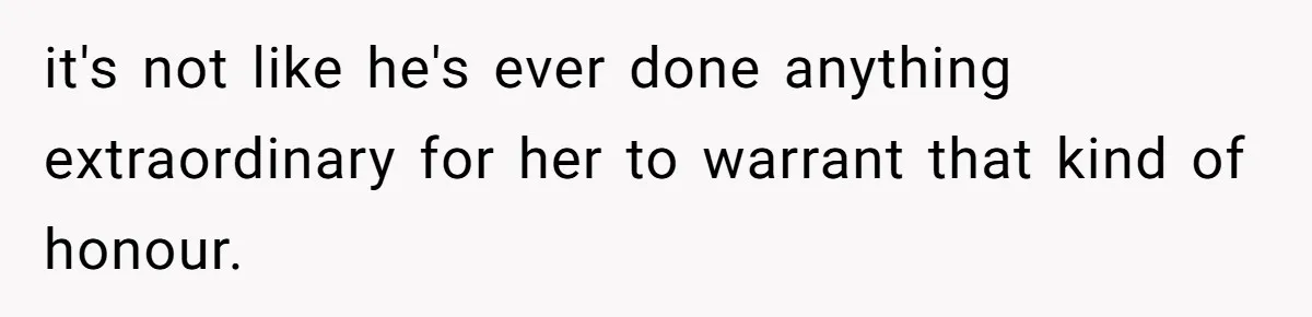 it's not like he's ever done anything extraordinary for her to warrant that kind of honour.