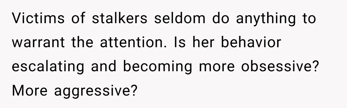 Victims of stalkers seldom do anything to warrant the attention. Is her behavior escalating and becoming more obsessive? More aggressive?