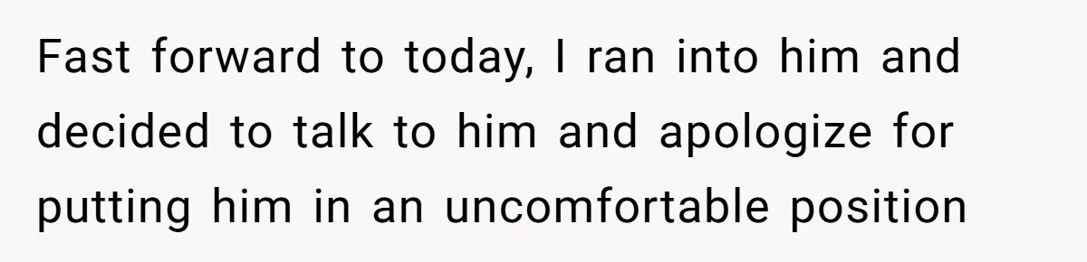 Fast forward to today, I ran into him and decided to talk to him and apologize for putting him in an uncomfortable position