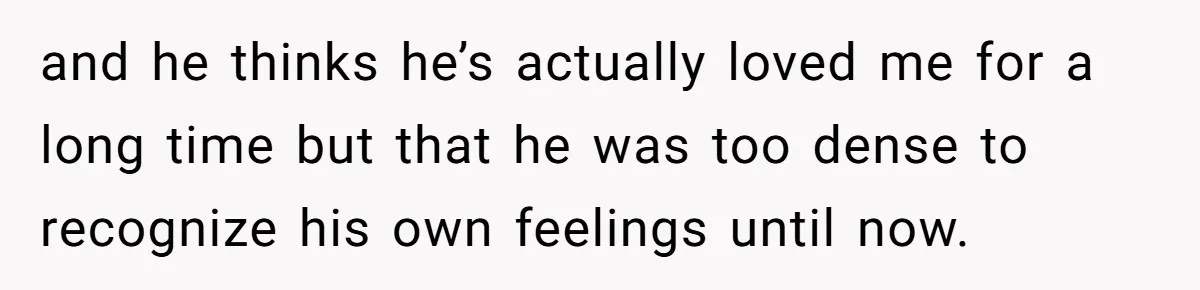 and he thinks he’s actually loved me for a long time but that he was too dense to recognize his own feelings until now.
