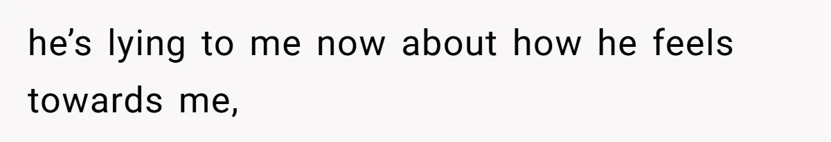 he’s lying to me now about how he feels towards me,
