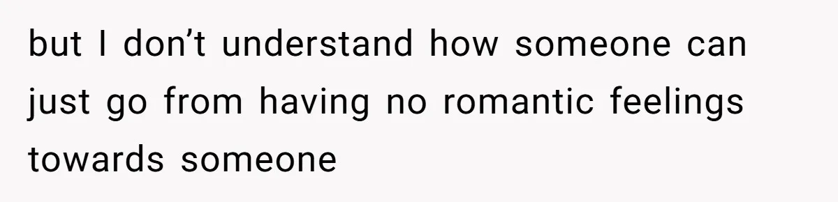 but I don’t understand how someone can just go from having no romantic feelings towards someone