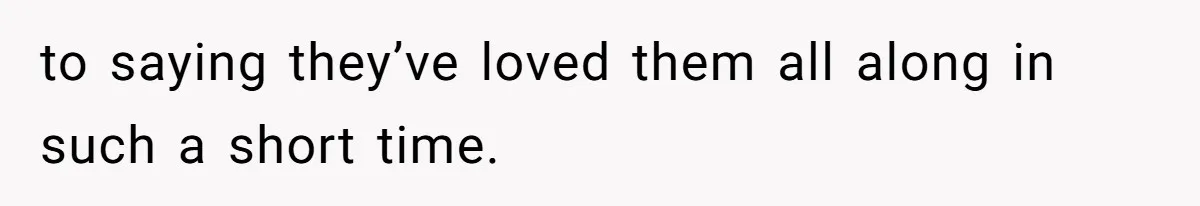 to saying they’ve loved them all along in such a short time.