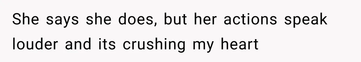 She says she does, but her actions speak louder and its crushing my heart