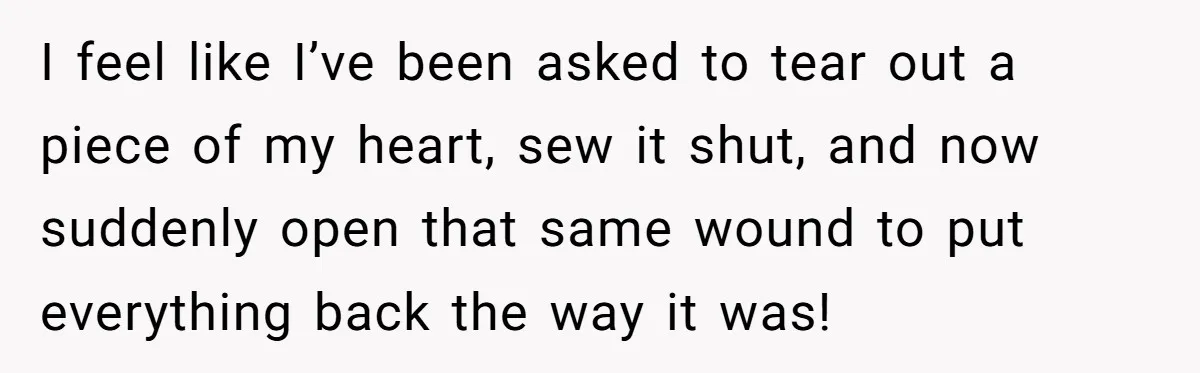 I feel like I’ve been asked to tear out a piece of my heart, sew it shut, and now suddenly open that same wound to put everything back the way...