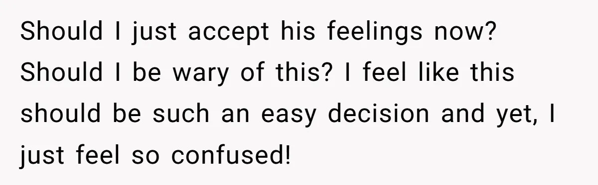 Should I just accept his feelings now? Should I be wary of this? I feel like this should be such an easy decision and yet, I just feel so confused!