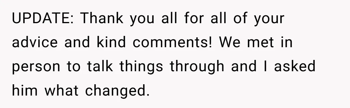 UPDATE: Thank you all for all of your advice and kind comments! We met in person to talk things through and I asked him what changed.