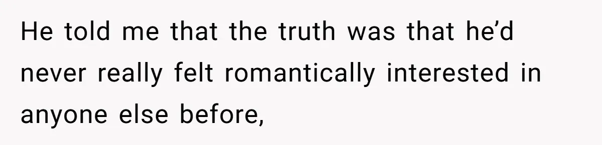 He told me that the truth was that he’d never really felt romantically interested in anyone else before,