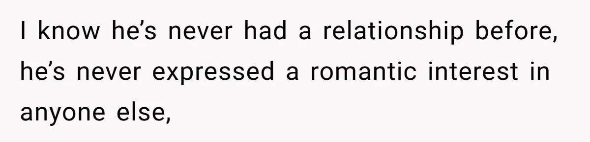I know he’s never had a relationship before, he’s never expressed a romantic interest in anyone else,