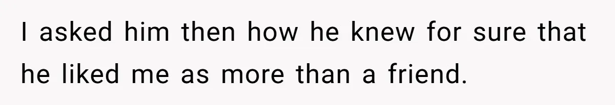 I asked him then how he knew for sure that he liked me as more than a friend.