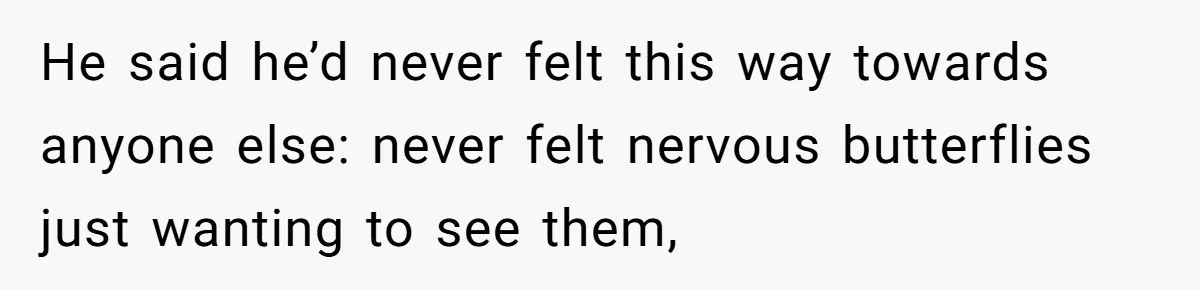 He said he’d never felt this way towards anyone else: never felt nervous butterflies just wanting to see them,