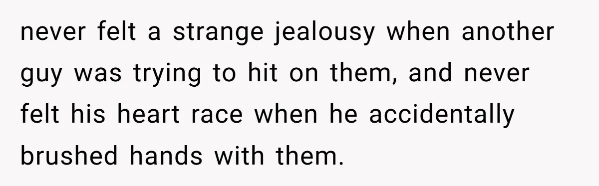 never felt a strange jealousy when another guy was trying to hit on them, and never felt his heart race when he accidentally brushed hands with them.