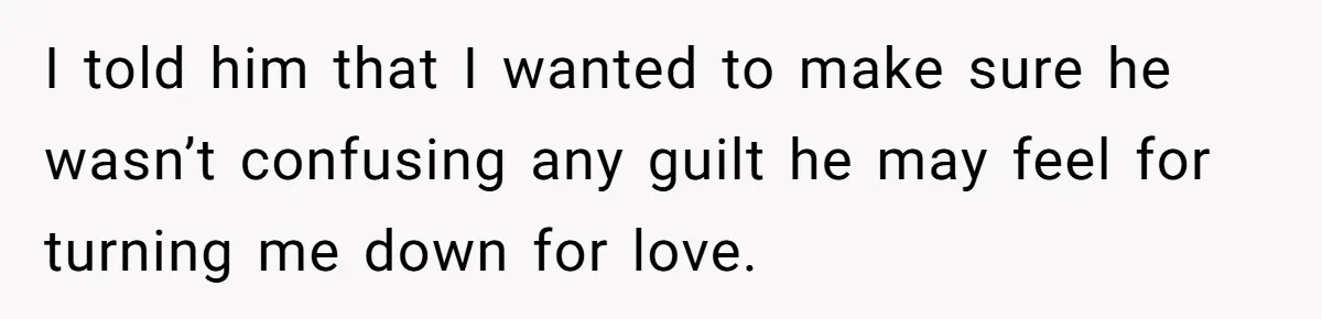 I told him that I wanted to make sure he wasn’t confusing any guilt he may feel for turning me down for love.