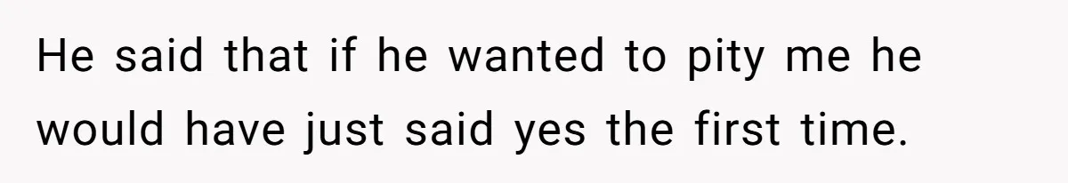 He said that if he wanted to pity me he would have just said yes the first time.
