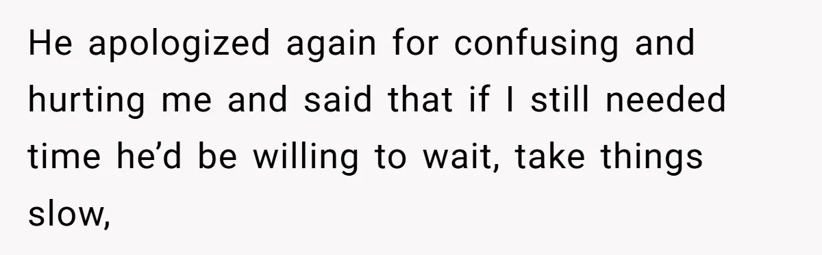 He apologized again for confusing and hurting me and said that if I still needed time he’d be willing to wait, take things slow,