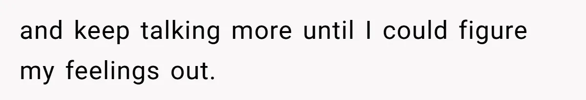 and keep talking more until I could figure my feelings out.