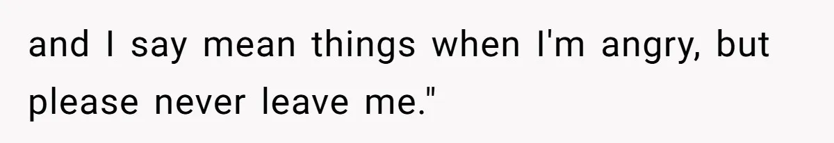and I say mean things when I'm angry, but please never leave me."