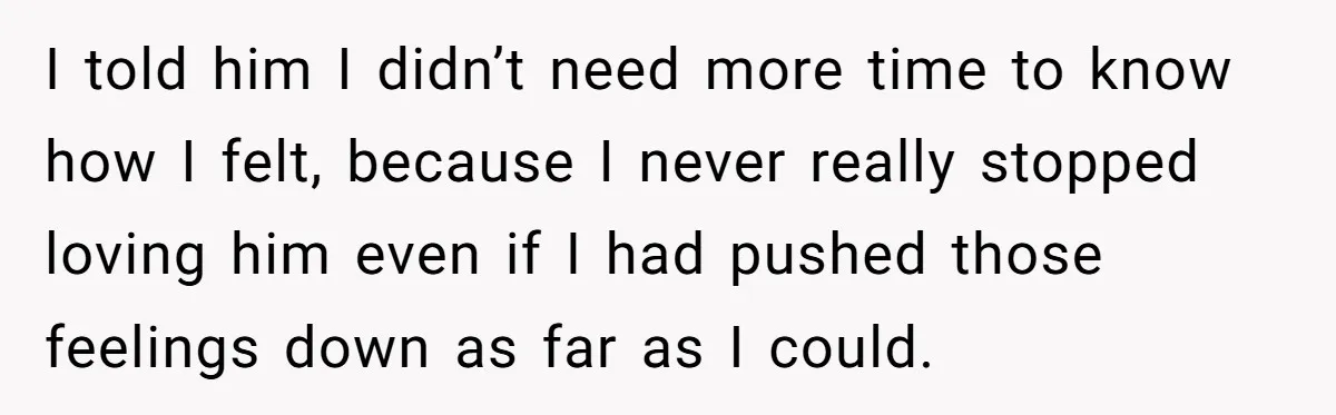 I told him I didn’t need more time to know how I felt, because I never really stopped loving him even if I had pushed those feelings down as far...