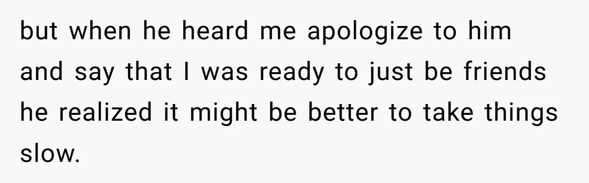 but when he heard me apologize to him and say that I was ready to just be friends he realized it might be better to take things slow.