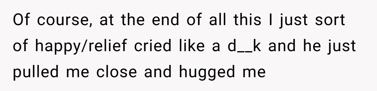 Of course, at the end of all this I just sort of happy/relief cried like a d__k and he just pulled me close and hugged me
