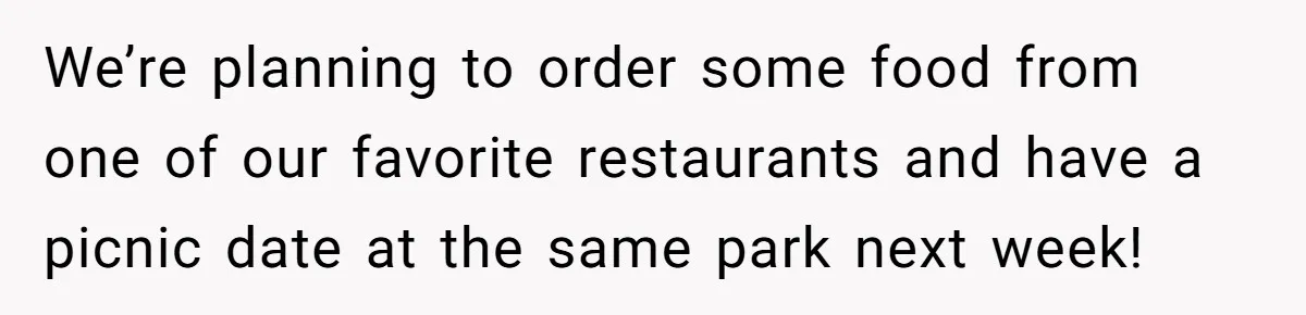 We’re planning to order some food from one of our favorite restaurants and have a picnic date at the same park next week!