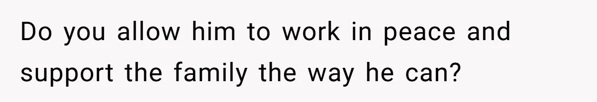 Do you allow him to work in peace and support the family the way he can?