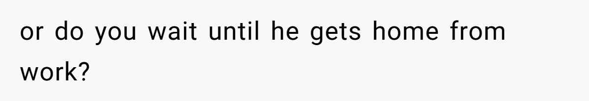 or do you wait until he gets home from work?